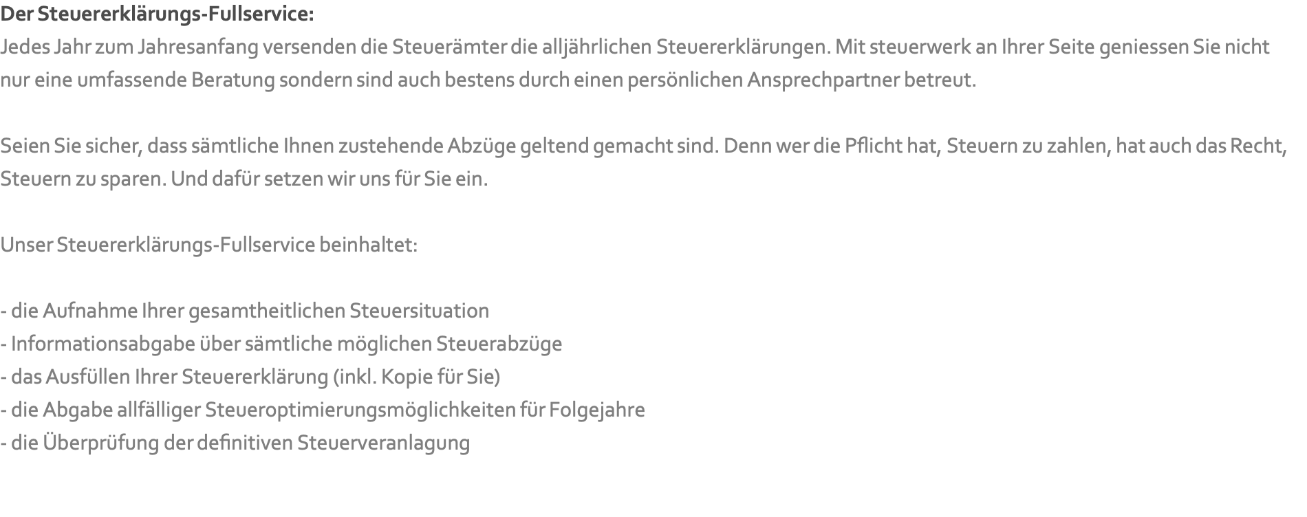 Der Steuererklärungs-Fullservice: Jedes Jahr zum Jahresanfang versenden die Steuerämter die alljährlichen Steuererklärungen. Mit steuerwerk an Ihrer Seite geniessen Sie nicht nur eine umfassende Beratung sondern sind auch bestens durch einen persönlichen Ansprechpartner betreut.  Seien Sie sicher, dass sämtliche Ihnen zustehende Abzüge geltend gemacht sind. Denn wer die Pflicht hat, Steuern zu zahlen, hat auch das Recht, Steuern zu sparen. Und dafür setzen wir uns für Sie ein.  Unser Steuererklärungs-Fullservice beinhaltet:  - die Aufnahme Ihrer gesamtheitlichen Steuersituation - Informationsabgabe über sämtliche möglichen Steuerabzüge  - das Ausfüllen Ihrer Steuererklärung (inkl. Kopie für Sie) - die Abgabe allfälliger Steueroptimierungsmöglichkeiten für Folgejahre - die Überprüfung der definitiven Steuerveranlagung