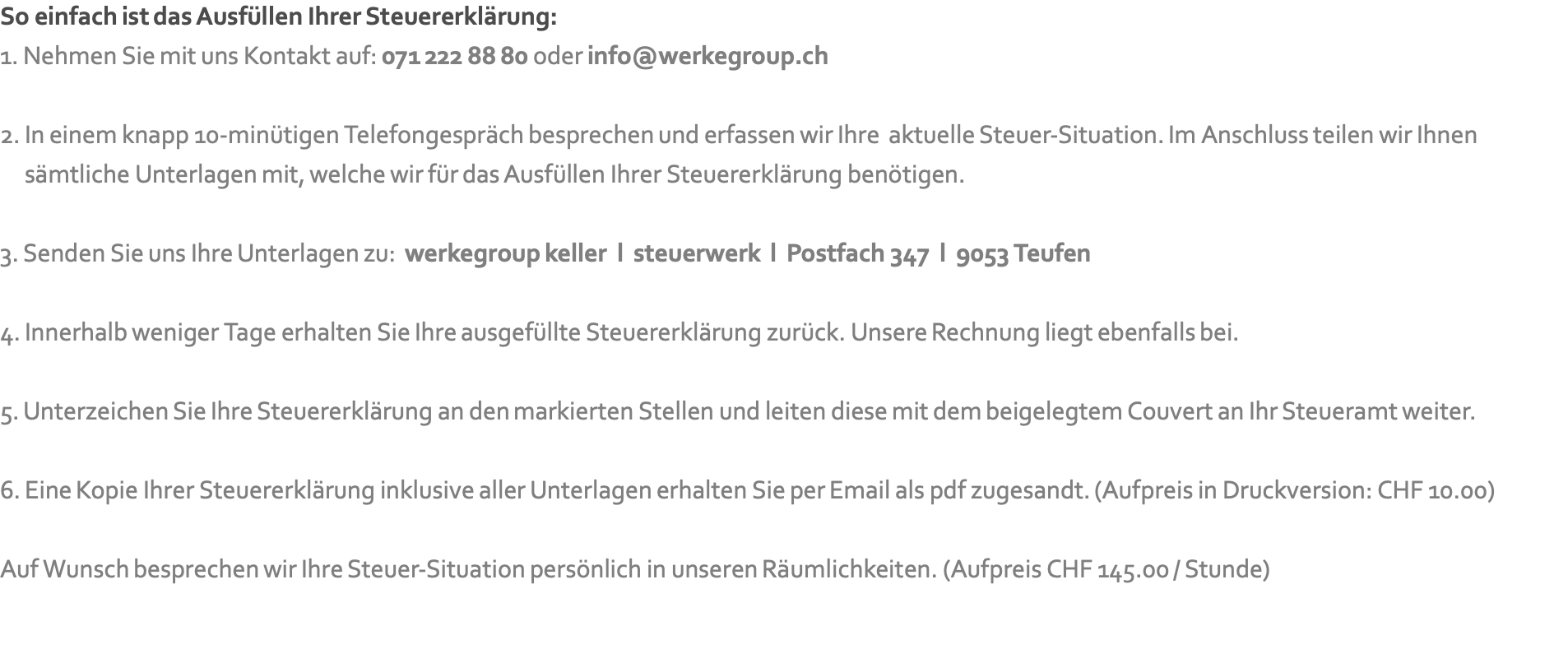 So einfach ist das Ausfüllen Ihrer Steuererklärung: 1. Nehmen Sie mit uns Kontakt auf: 071 222 88 80 oder info@werkegroup.ch  2. In einem knapp 10-minütigen Telefongespräch besprechen und erfassen wir Ihre &nbsp;aktuelle Steuer-Situation. Im Anschluss teilen wir Ihnen  &nbsp; &nbsp; sämtliche Unterlagen mit, welche wir für das Ausfüllen Ihrer Steuererklärung benötigen.  3. Senden Sie uns Ihre Unterlagen zu: &nbsp;werkegroup keller &nbsp;l &nbsp;steuerwerk &nbsp;l &nbsp;Postfach 347 &nbsp;l &nbsp;9053 Teufen  4. Innerhalb weniger Tage erhalten Sie Ihre ausgefüllte Steuererklärung zurück. Unsere Rechnung liegt ebenfalls bei.   5. Unterzeichen Sie Ihre Steuererklärung an den markierten Stellen und leiten diese mit dem beigelegtem Couvert an Ihr Steueramt weiter.  6. Eine Kopie Ihrer Steuererklärung inklusive aller Unterlagen erhalten Sie per Email als pdf zugesandt. (Aufpreis in Druckversion: CHF 10.00)  Auf Wunsch besprechen wir Ihre Steuer-Situation persönlich in unseren Räumlichkeiten. (Aufpreis CHF 145.00 / Stunde)