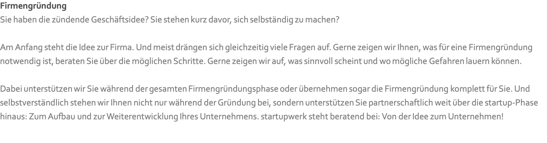 Firmengründung Sie haben die zündende Geschäftsidee? Sie stehen kurz davor, sich selbständig zu machen?   Am Anfang steht die Idee zur Firma. Und meist drängen sich gleichzeitig viele Fragen auf. Gerne zeigen wir Ihnen, was für eine Firmengründung notwendig ist, beraten Sie über die möglichen Schritte. Gerne zeigen wir auf, was sinnvoll scheint und wo mögliche Gefahren lauern können.  Dabei unterstützen wir Sie während der gesamten Firmengründungsphase oder übernehmen sogar die Firmengründung komplett für Sie. Und selbstverständlich stehen wir Ihnen nicht nur während der Gründung bei, sondern unterstützen Sie partnerschaftlich weit über die startup-Phase hinaus: Zum Aufbau und zur Weiterentwicklung Ihres Unternehmens. startupwerk steht beratend bei: Von der Idee zum Unternehmen!