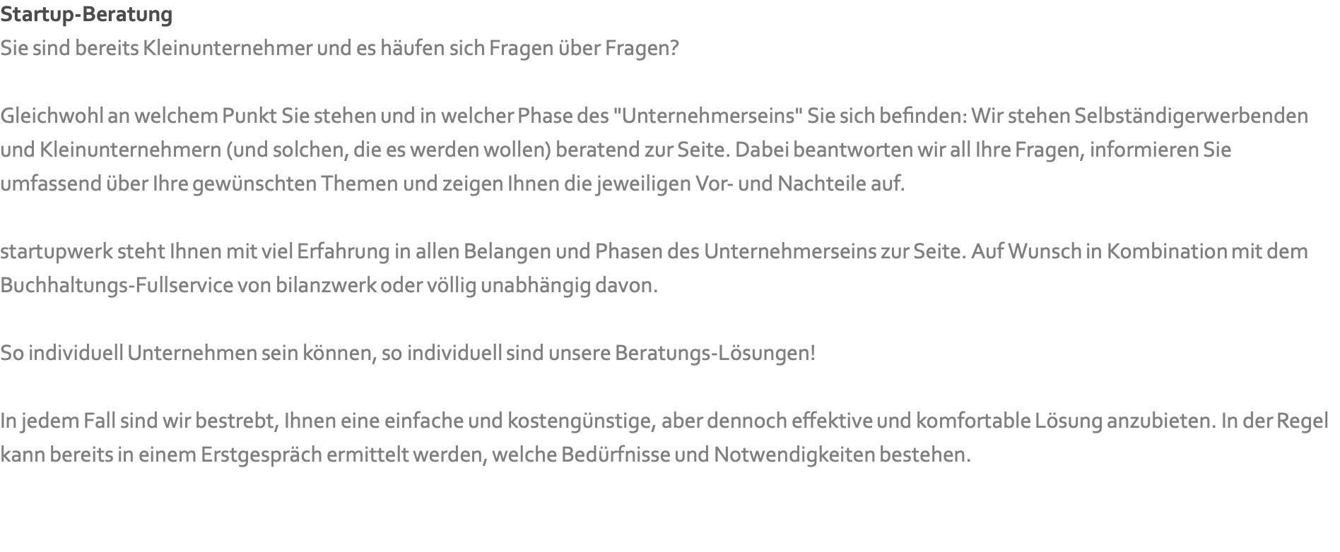Startup-Beratung Sie sind bereits Kleinunternehmer und es häufen sich Fragen über Fragen?   Gleichwohl an welchem Punkt Sie stehen und in welcher Phase des "Unternehmerseins" Sie sich befinden: Wir stehen Selbständigerwerbenden und Kleinunternehmern (und solchen, die es werden wollen) beratend zur Seite. Dabei beantworten wir all Ihre Fragen, informieren Sie umfassend über Ihre gewünschten Themen und zeigen Ihnen die jeweiligen Vor- und Nachteile auf.  startupwerk steht Ihnen mit viel Erfahrung in allen Belangen und Phasen des Unternehmerseins zur Seite. Auf Wunsch in Kombination mit dem Buchhaltungs-Fullservice von bilanzwerk oder völlig unabhängig davon.  So individuell Unternehmen sein können, so individuell sind unsere Beratungs-Lösungen!  In jedem Fall sind wir bestrebt, Ihnen eine einfache und kostengünstige, aber dennoch effektive und komfortable Lösung anzubieten. In der Regel kann bereits in einem Erstgespräch ermittelt werden, welche Bedürfnisse und Notwendigkeiten bestehen.