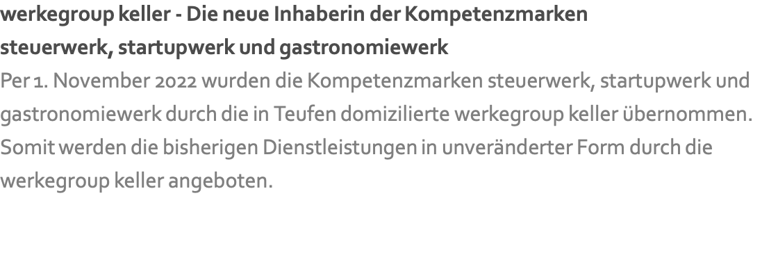 werkegroup keller - Die neue Inhaberin der Kompetenzmarken steuerwerk, startupwerk und gastronomiewerk Per 1. November 2022 wurden die Kompetenzmarken steuerwerk, startupwerk und gastronomiewerk durch die in Teufen domizilierte werkegroup keller übernommen. Somit werden die bisherigen Dienstleistungen in unveränderter Form durch die werkegroup keller angeboten. 