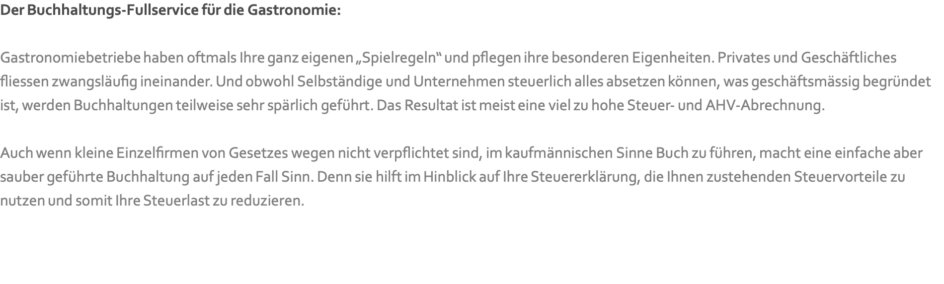 Der Buchhaltungs-Fullservice für die Gastronomie:   Gastronomiebetriebe haben oftmals Ihre ganz eigenen „Spielregeln“ und pflegen ihre besonderen Eigenheiten. Privates und Geschäftliches fliessen zwangsläufig ineinander. Und obwohl Selbständige und Unternehmen steuerlich alles absetzen können, was geschäftsmässig begründet ist, werden Buchhaltungen teilweise sehr spärlich geführt. Das Resultat ist meist eine viel zu hohe Steuer- und AHV-Abrechnung.   Auch wenn kleine Einzelfirmen von Gesetzes wegen nicht verpflichtet sind, im kaufmännischen Sinne Buch zu führen, macht eine einfache aber sauber geführte Buchhaltung auf jeden Fall Sinn. Denn sie hilft im Hinblick auf Ihre Steuererklärung, die Ihnen zustehenden Steuervorteile zu nutzen und somit Ihre Steuerlast zu reduzieren.   
