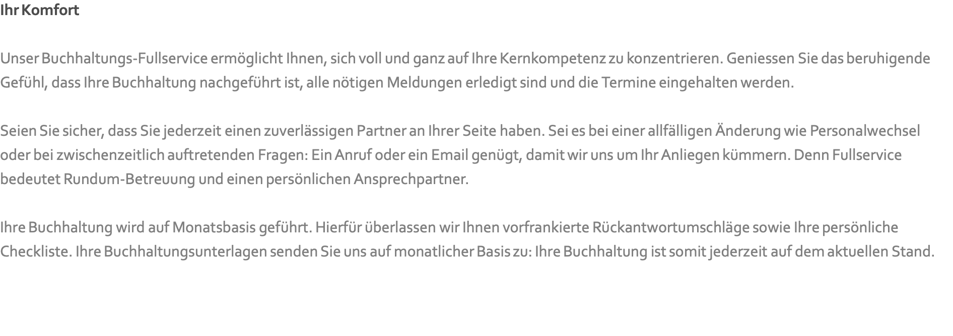 Ihr Komfort  Unser Buchhaltungs-Fullservice ermöglicht Ihnen, sich voll und ganz auf Ihre Kernkompetenz zu konzentrieren. Geniessen Sie das beruhigende Gefühl, dass Ihre Buchhaltung nachgeführt ist, alle nötigen Meldungen erledigt sind und die Termine eingehalten werden.  Seien Sie sicher, dass Sie jederzeit einen zuverlässigen Partner an Ihrer Seite haben. Sei es bei einer allfälligen Änderung wie Personalwechsel oder bei zwischenzeitlich auftretenden Fragen: Ein Anruf oder ein Email genügt, damit wir uns um Ihr Anliegen kümmern. Denn Fullservice bedeutet Rundum-Betreuung und einen persönlichen Ansprechpartner.  Ihre Buchhaltung wird auf Monatsbasis geführt. Hierfür überlassen wir Ihnen vorfrankierte Rückantwortumschläge sowie Ihre persönliche Checkliste. Ihre Buchhaltungsunterlagen senden Sie uns auf monatlicher Basis zu: Ihre Buchhaltung ist somit jederzeit auf dem aktuellen Stand.   