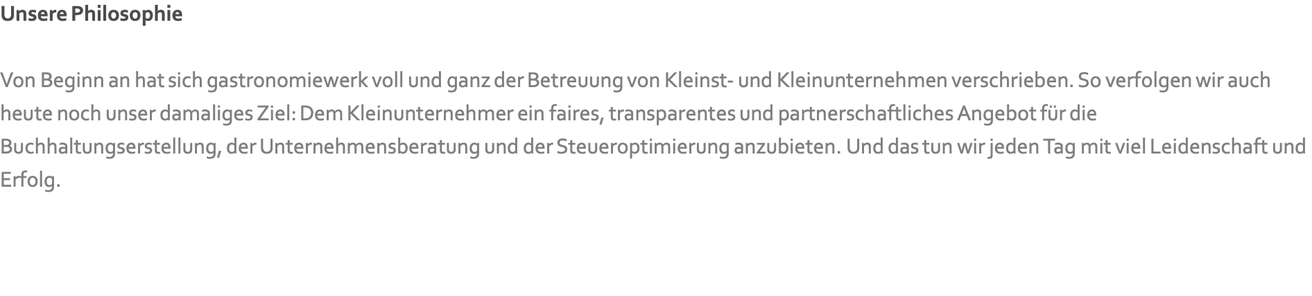 Unsere Philosophie  Von Beginn an hat sich gastronomiewerk voll und ganz der Betreuung von Kleinst- und Kleinunternehmen verschrieben. So verfolgen wir auch heute noch unser damaliges Ziel: Dem Kleinunternehmer ein faires, transparentes und partnerschaftliches Angebot für die Buchhaltungserstellung, der Unternehmensberatung und der Steueroptimierung anzubieten. Und das tun wir jeden Tag mit viel Leidenschaft und Erfolg.   