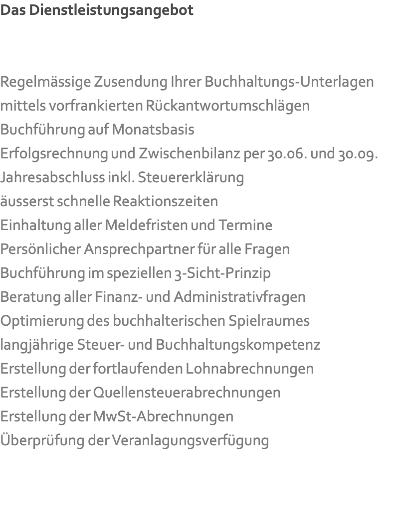 Das Dienstleistungsangebot   Regelmässige Zusendung Ihrer Buchhaltungs-Unterlagen mittels vorfrankierten Rückantwortumschlägen Buchführung auf Monatsbasis Erfolgsrechnung und Zwischenbilanz per 30.06. und 30.09. Jahresabschluss inkl. Steuererklärung äusserst schnelle Reaktionszeiten Einhaltung aller Meldefristen und Termine Persönlicher Ansprechpartner für alle Fragen Buchführung im speziellen 3-Sicht-Prinzip Beratung aller Finanz- und Administrativfragen Optimierung des buchhalterischen Spielraumes langjährige Steuer- und Buchhaltungskompetenz Erstellung der fortlaufenden Lohnabrechnungen Erstellung der Quellensteuerabrechnungen Erstellung der MwSt-Abrechnungen Überprüfung der Veranlagungsverfügung   