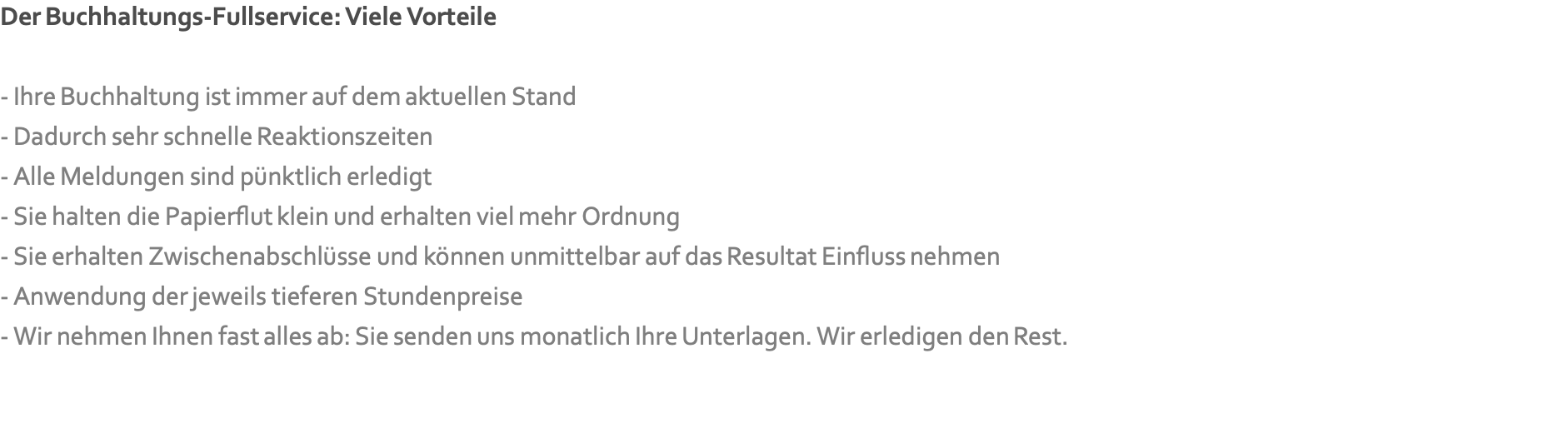 Der Buchhaltungs-Fullservice: Viele Vorteile  - Ihre Buchhaltung ist immer auf dem aktuellen Stand - Dadurch sehr schnelle Reaktionszeiten - Alle Meldungen sind pünktlich erledigt - Sie halten die Papierflut klein und erhalten viel mehr Ordnung - Sie erhalten Zwischenabschlüsse und können unmittelbar auf das Resultat Einfluss nehmen - Anwendung der jeweils tieferen Stundenpreise - Wir nehmen Ihnen fast alles ab: Sie senden uns monatlich Ihre Unterlagen. Wir erledigen den Rest.