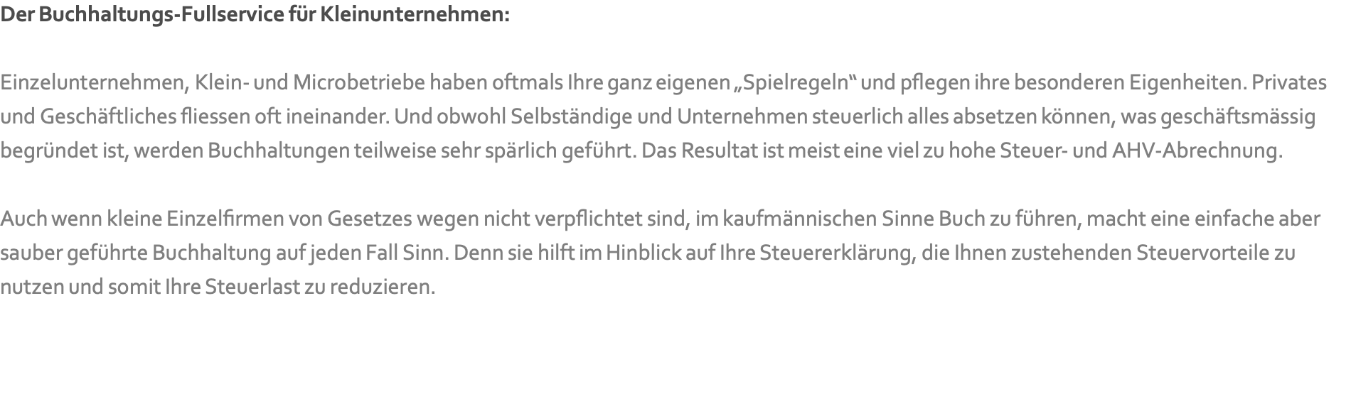 Der Buchhaltungs-Fullservice für Kleinunternehmen:   Einzelunternehmen, Klein- und Microbetriebe haben oftmals Ihre ganz eigenen „Spielregeln“ und pflegen ihre besonderen Eigenheiten. Privates und Geschäftliches fliessen oft ineinander. Und obwohl Selbständige und Unternehmen steuerlich alles absetzen können, was geschäftsmässig begründet ist, werden Buchhaltungen teilweise sehr spärlich geführt. Das Resultat ist meist eine viel zu hohe Steuer- und AHV-Abrechnung.   Auch wenn kleine Einzelfirmen von Gesetzes wegen nicht verpflichtet sind, im kaufmännischen Sinne Buch zu führen, macht eine einfache aber sauber geführte Buchhaltung auf jeden Fall Sinn. Denn sie hilft im Hinblick auf Ihre Steuererklärung, die Ihnen zustehenden Steuervorteile zu nutzen und somit Ihre Steuerlast zu reduzieren.   