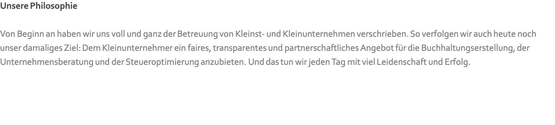 Unsere Philosophie  Von Beginn an haben wir uns voll und ganz der Betreuung von Kleinst- und Kleinunternehmen verschrieben. So verfolgen wir auch heute noch unser damaliges Ziel: Dem Kleinunternehmer ein faires, transparentes und partnerschaftliches Angebot für die Buchhaltungserstellung, der Unternehmensberatung und der Steueroptimierung anzubieten. Und das tun wir jeden Tag mit viel Leidenschaft und Erfolg.   