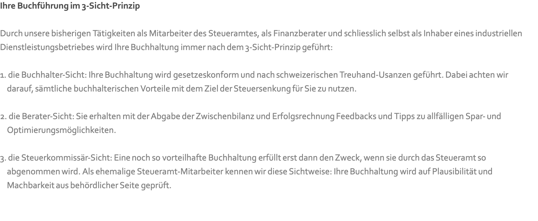 Ihre Buchführung im 3-Sicht-Prinzip  Durch unsere bisherigen Tätigkeiten als Mitarbeiter des Steueramtes, als Finanzberater und schliesslich selbst als Inhaber eines industriellen Dienstleistungsbetriebes wird Ihre Buchhaltung immer nach dem 3-Sicht-Prinzip geführt:  1. die Buchhalter-Sicht: Ihre Buchhaltung wird gesetzeskonform und nach schweizerischen Treuhand-Usanzen geführt. Dabei achten wir  &nbsp; &nbsp;darauf, sämtliche buchhalterischen Vorteile mit dem Ziel der Steuersenkung für Sie zu nutzen.  2. die Berater-Sicht: Sie erhalten mit der Abgabe der Zwischenbilanz und Erfolgsrechnung Feedbacks und Tipps zu allfälligen Spar- und  &nbsp; &nbsp;Optimierungsmöglichkeiten.  3. die Steuerkommissär-Sicht: Eine noch so vorteilhafte Buchhaltung erfüllt erst dann den Zweck, wenn sie durch das Steueramt so  &nbsp; &nbsp;abgenommen wird. Als ehemalige Steueramt-Mitarbeiter kennen wir diese Sichtweise: Ihre Buchhaltung wird auf Plausibilität und  &nbsp; &nbsp;Machbarkeit aus behördlicher Seite geprüft.  