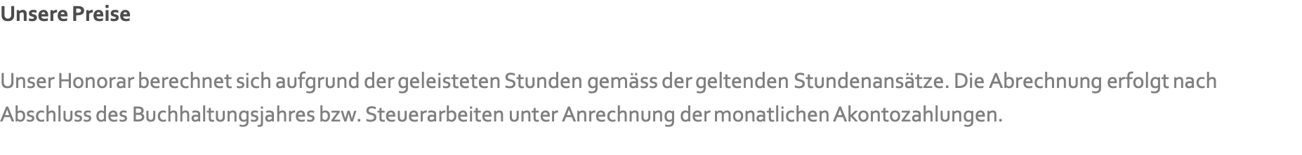 Unsere Preise  Unser Honorar berechnet sich aufgrund der geleisteten Stunden gemäss der geltenden Stundenansätze. Die Abrechnung erfolgt nach Abschluss des Buchhaltungsjahres bzw. Steuerarbeiten unter Anrechnung der monatlichen Akontozahlungen.